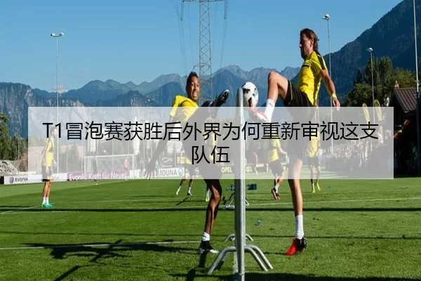 T1冒泡赛获胜后外界为何重新审视这支队伍